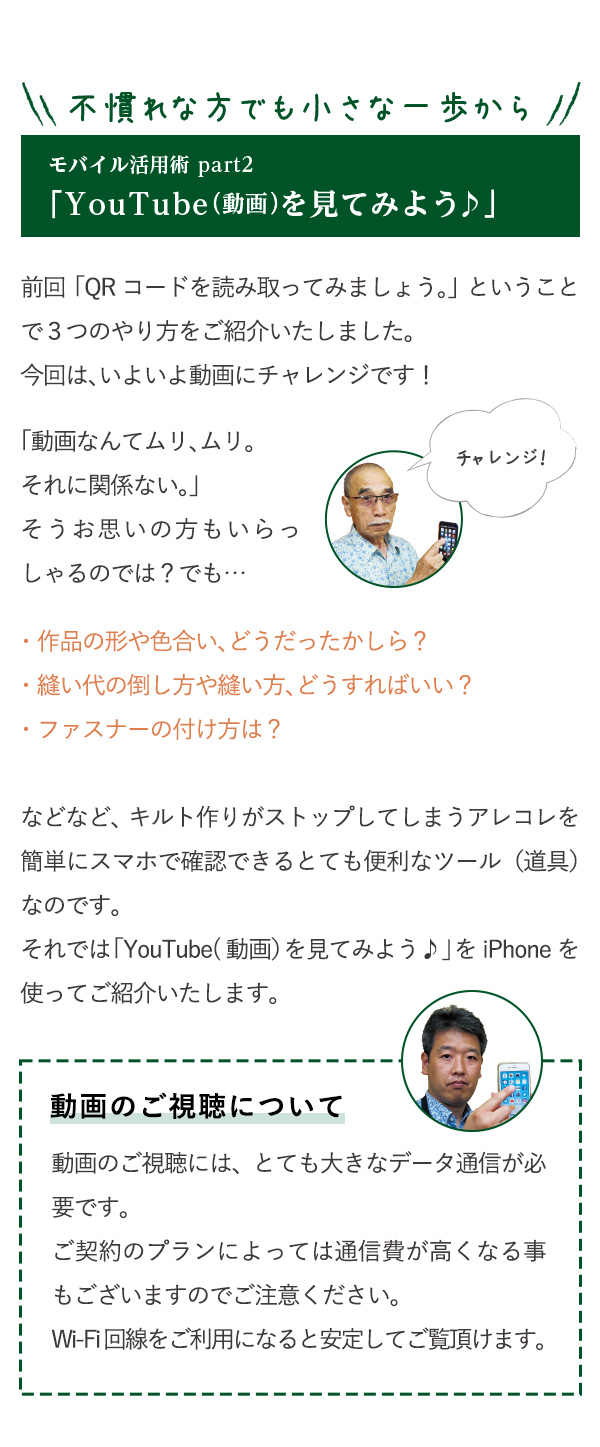 不慣れな方でも小さな一歩から　モバイル活用術part2　「YouTube（動画）を見てみよう♪」前回「QRコードを読み取ってみましょう。」ということで３つのやり方をご紹介いたしました。今回は、いよいよ動画にチャレンジです！「動画なんてムリ、ムリ。それに関係ない。」そうお思いの方もいらっしゃるのでは？でも…・作品の形や色合い、どうだったかしら？・縫い代の倒し方や縫い方、どうすればいい？・ファスナーの付け方は？などなど、キルト作りがストップしてしまうアレコレを簡単にスマホで確認できるとても便利なツール（道具）なのです。それでは「YouTube(動画）を見てみよう♪」をiPhoneを使ってご紹介いたします。動画のご視聴について　動画のご視聴には、とても大きなデータ通信が必要です。ご契約のプランによっては通信費が高くなる事もございますのでご注意ください。Wi-Fi回線をご利用になると安定してご覧頂けます。