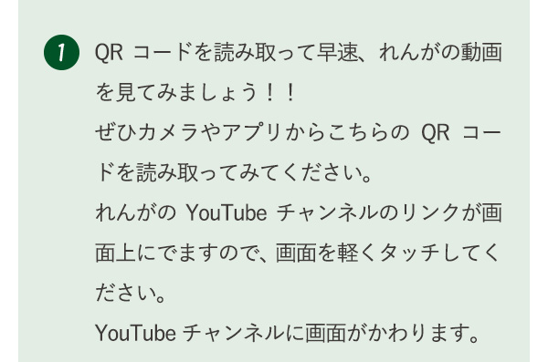 1 QRコードを読み取って早速、れんがの動画を見てみましょう！！ぜひカメラやアプリからこちらのQRコードを読み取ってみてください。れんがのYouTubeチャンネルのリンクが画面上にでますので、画面を軽くタッチしてください。YouTubeチャンネルに画面がかわります。