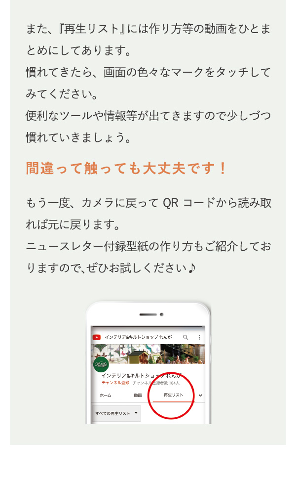 また、『再生リスト』には作り方等の動画をひとまとめにしてあります。慣れてきたら、画面の色々なマークをタッチしてみてください。便利なツールや情報等が出てきますので少しづつ慣れていきましょう。もう一度、カメラに戻ってQRコードから読み取れば元に戻ります。ニュースレター付録型紙の作り方もご紹介しておりますので、ぜひお試しください♪
