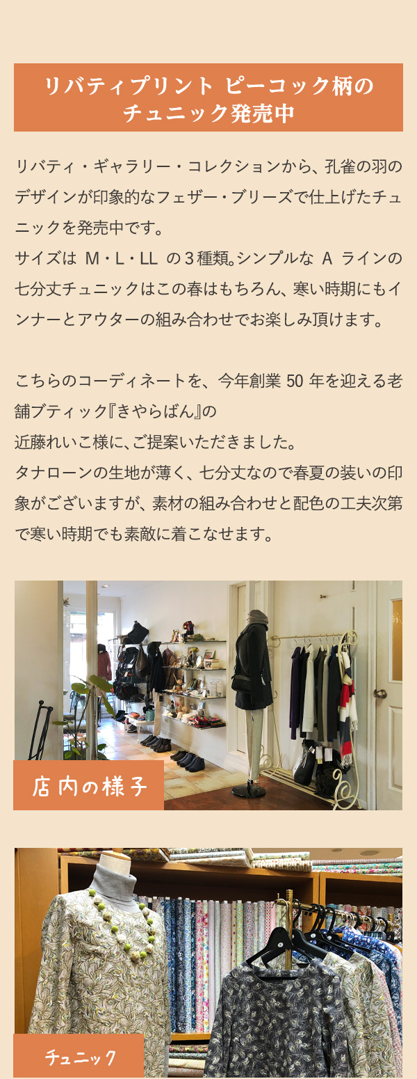 リバティプリント ピーコック柄のチュニック発売中　リバティ・ギャラリー・コレクションから、孔雀の羽のデザインが印象的なフェザー・ブリーズで仕上げたチュニックを発売中です。サイズはM・L・LLの３種類。シンプルなAラインの七分丈チュニックはこの春はもちろん、寒い時期にもインナーとアウターの組み合わせでお楽しみ頂けます。こちらのコーディネートを、今年創業50年を迎える老舗ブティック『きやらばん』の近藤れいこ様に、ご提案いただきました。タナローンの生地が薄く、七分丈なので春夏の装いの印象がございますが、素材の組み合わせと配色の工夫次第で寒い時期でも素敵に着こなせます。