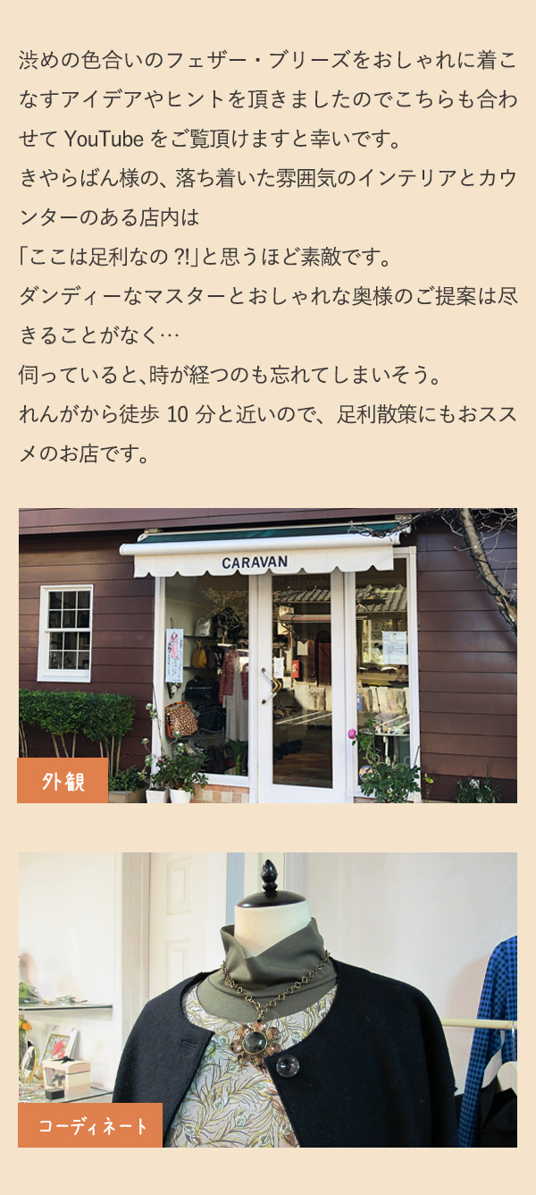 渋めの色合いのフェザー・ブリーズをおしゃれに着こなすアイデアやヒントを頂きましたのでこちらも合わせてYouTubeをご覧頂けますと幸いです。きやらばん様の、落ち着いた雰囲気のインテリアとカウンターのある店内は「ここは足利なの?!」と思うほど素敵です。ダンディーなマスターとおしゃれな奥様のご提案は尽きることがなく…伺っていると、時が経つのも忘れてしまいそう。れんがから徒歩10分と近いので、足利散策にもおススメのお店です。