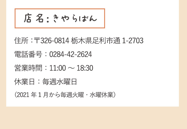 店名：きゃらばん　住所：〒326-0814栃木県足利市通1-2703 電話番号：0284-42-2624 営業時間：11:00～18:30 休業日：毎週水曜日（2021年1月から毎週火曜・水曜休業）