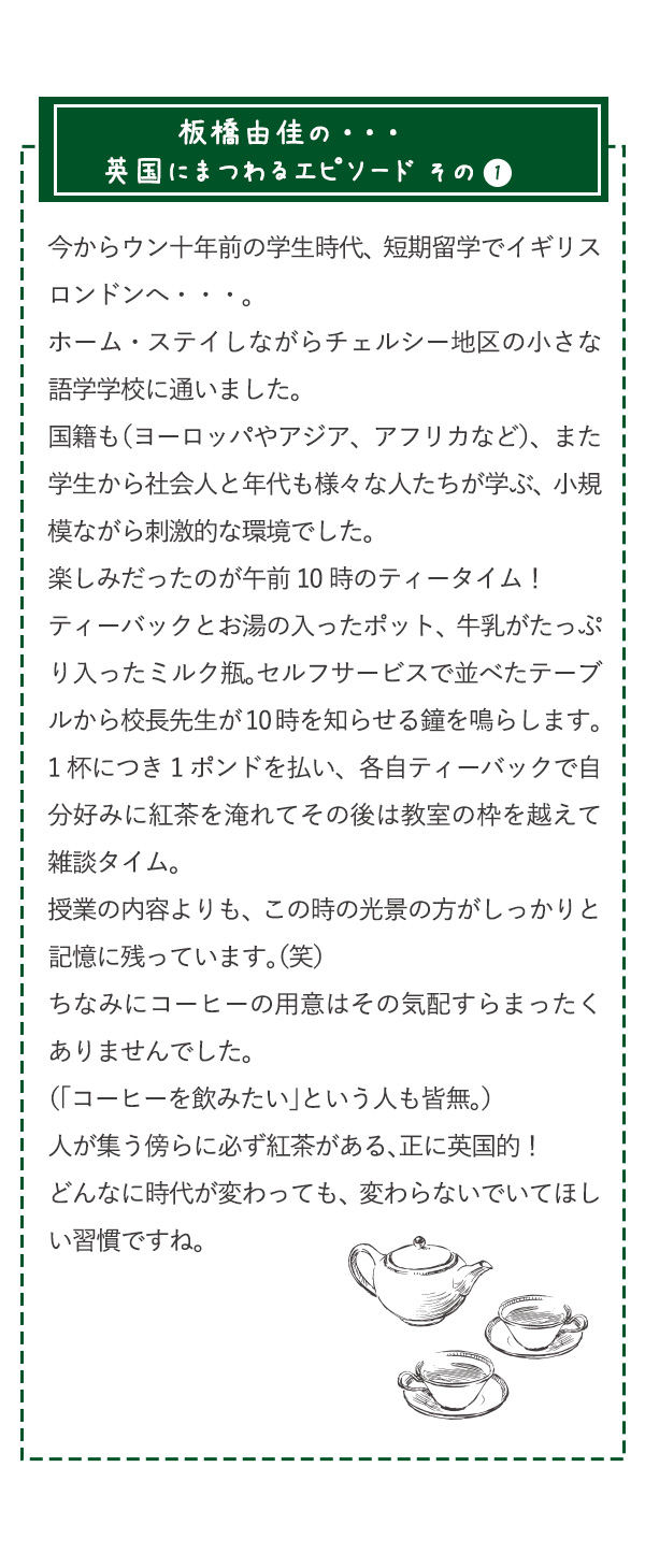 板橋由佳の・・・英国にまつわるエピソード その1　今からウン十年前の学生時代、短期留学でイギリス ロンドンへ・・・。ホーム・ステイしながらチェルシー地区の小さな語学学校に通いました。国籍も（ヨーロッパやアジア、アフリカなど）、また学生から社会人と年代も様々な人たちが学ぶ、小規模ながら刺激的な環境でした。楽しみだったのが午前10時のティータイム！ ティーバックとお湯の入ったポット、牛乳がたっぷり入ったミルク瓶。セルフサービスで並べたテーブルから校長先生が10時を知らせる鐘を鳴らします。1杯につき1ポンドを払い、各自ティーバックで自分好みに紅茶を淹れてその後は教室の枠を越えて雑談タイム。 授業の内容よりも、この時の光景の方がしっかりと記憶に残っています。（笑）ちなみにコーヒーの用意はその気配すらまったくありませんでした。（「コーヒーを飲みたい」という人も皆無。）人が集う傍らに必ず紅茶がある、正に英国的！どんなに時代が変わっても、変わらないでいてほしい習慣ですね。