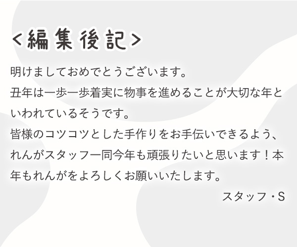 ＜編集後記＞明けましておめでとうございます。丑年は一歩一歩着実に物事を進めることが大切な年といわれているそうです。皆様のコツコツとした手作りをお手伝いできるよう、れんがスタッフ一同今年も頑張りたいと思います！本年もれんがをよろしくお願いいたします。スタッフ・Ｓ