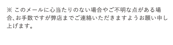 ※ このメールに心当たりのない場合やご不明な点がある場合、お手数ですが弊店までご連絡いただきますようお願い申し上げます。