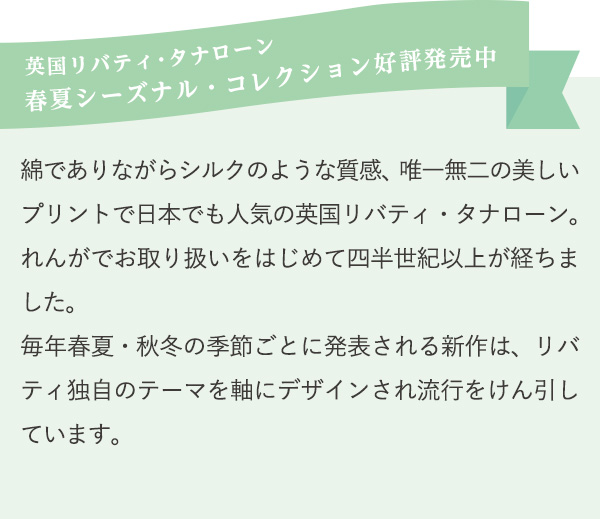 英国リバティ・タナローン
          春夏シーズナル・コレクション好評発売中　綿でありながらシルクのような質感、唯一無二の美しいプリントで日本でも人気の英国リバティ・タナローン。れんがでお取り扱いをはじめて四半世紀以上が経ちました。
          毎年春夏・秋冬の季節ごとに発表される新作は、リバティ独自のテーマを軸にデザインされ流行をけん引しています。