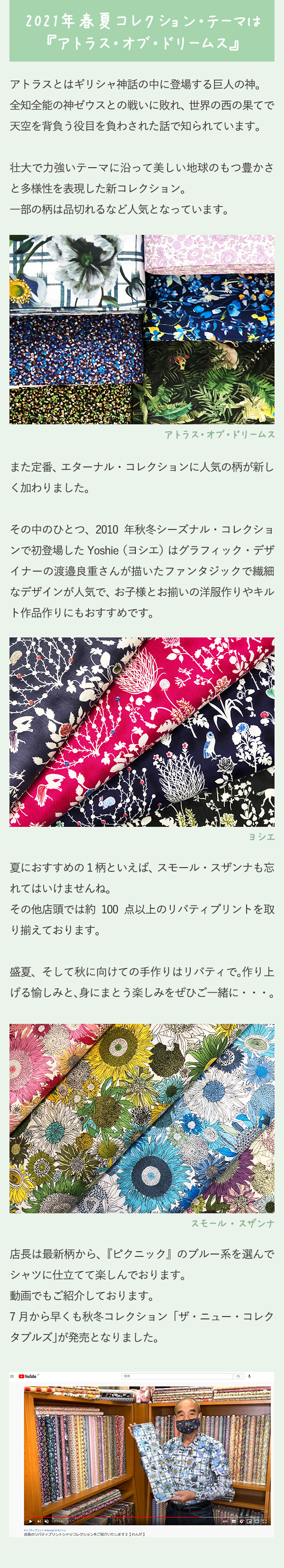 2021年春夏コレクション・テーマは『アトラス・オブ・ドリームス』アトラスとはギリシャ神話の中に登場する巨人の神。全知全能の神ゼウスとの戦いに敗れ、世界の西の果てで天空を背負う役目を負わされた話で知られています。壮大で力強いテーマに沿って美しい地球のもつ豊かさと多様性を表現した新コレクション。一部の柄は品切れるなど人気となっています。また定番、エターナル・コレクションに人気の柄が新しく加わりました。その中のひとつ、2010 年秋冬シーズナル・コレクションで初登場したYoshie（ヨシエ）はグラフィック・デザイナーの渡邉良重さんが描いたファンタジックで繊細なデザインが人気で、お子様とお揃いの洋服作りやキルト作品作りにもおすすめです。夏におすすめの１柄といえば、スモール・スザンナも忘れてはいけませんね。