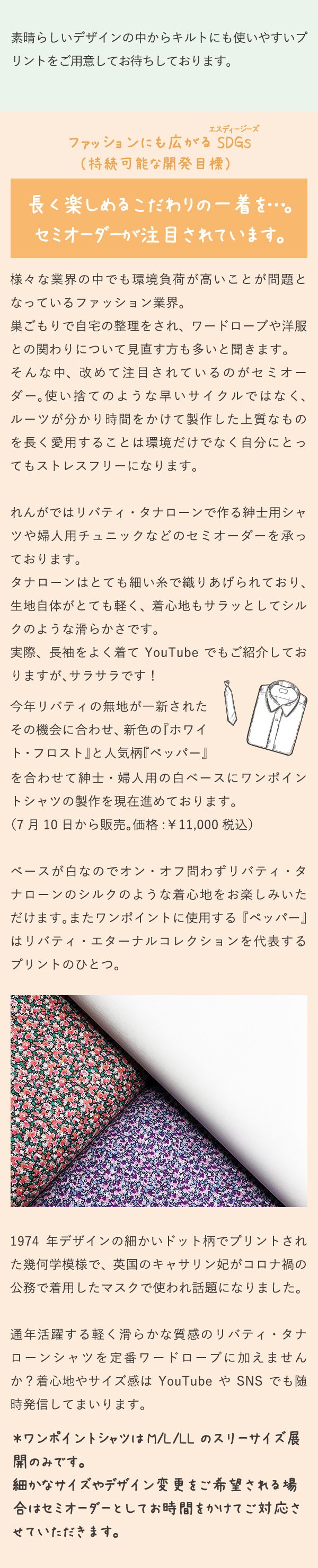 素晴らしいデザインの中からキルトにも使いやすいプリントをご用意してお待ちしております。ファッションにも広がるSDGs （持続可能な開発目標）長く楽しめるこだわりの一着を…。セミオーダーが注目されています。様々な業界の中でも環境負荷が高いことが問題となっているファッション業界。巣ごもりで自宅の整理をされ、ワードローブや洋服との関わりについて見直す方も多いと聞きます。そんな中、改めて注目されているのがセミオーダー。使い捨てのような早いサイクルではなく、ルーツが分かり時間をかけて製作した上質なものを長く愛用することは環境だけでなく自分にとってもストレスフリーになります。れんがではリバティ・タナローンで作る紳士用シャツや婦人用チュニックなどのセミオーダーを承っております。
