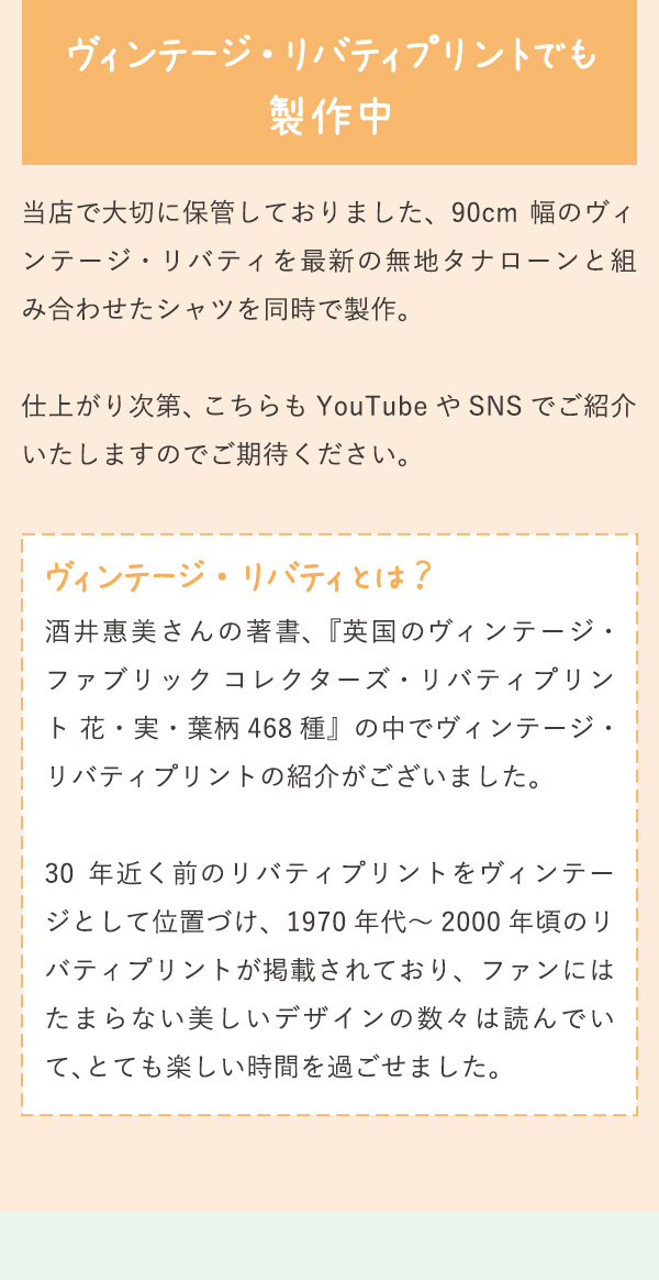 ヴィンテージ ・ リバティプリントでも製作中 当店で大切に保管しておりました、90cm 幅のヴィンテージ・リバティを最新の無地タナローンと組み合わせたシャツを同時で製作。仕上がり次第、こちらも YouTube や SNS でご紹介いたしますのでご期待ください。 ヴィンテージ ・ リバティとは？ 酒井惠美さんの著書、『英国のヴィンテージ・ファブリック コレクターズ・リバティプリント 花・実・葉柄468 種』の中でヴィンテージ・リバティプリントの紹介がございました。
          30 年近く前のリバティプリントをヴィンテージとして位置づけ、1970 年代～ 2000 年頃のリバティプリントが掲載されており、ファンにはたまらない美しいデザインの数々は読んでいて、とても楽しい時間を過ごせました。