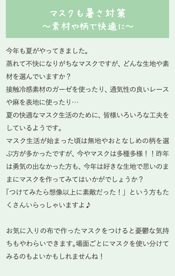 マスクも暑さ対策～素材や柄で快適に～ 今年も夏がやってきました。蒸れて不快になりがちなマスクですが、どんな生地や素材を選んでいますか？接触冷感素材のガーゼを使ったり、通気性の良いレースや麻を表地に使ったり…夏の快適なマスク生活のために、皆様いろいろな工夫をしているようです。マスク生活が始まった頃は無地やおとなしめの柄を選ぶ方が多かったですが、今やマスクは多種多様！！昨年は勇気の出なかった方も、今年は好きな生地で思いのままにマスクを作ってみてはいかがでしょうか？「つけてみたら想像以上に素敵だった！」という方もたくさんいらっしゃいますよ♪お気に入りの布で作ったマスクをつけると憂鬱な気持ちもやわらいできます。場面ごとにマスクを使い分けてみるのもよいかもしれませんね！