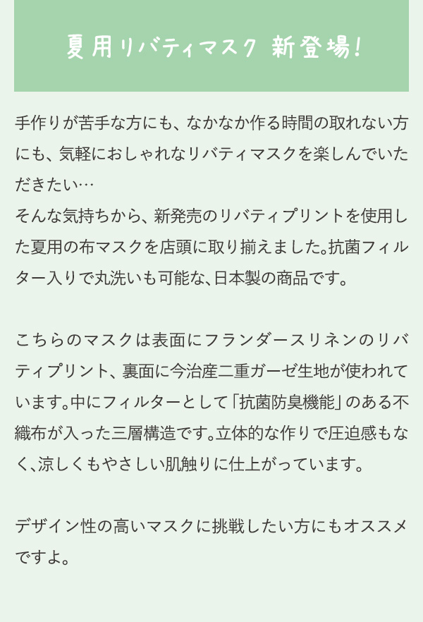 夏用リバティマスク 新登場！手作りが苦手な方にも、なかなか作る時間の取れない方にも、気軽におしゃれなリバティマスクを楽しんでいただきたい…そんな気持ちから、新発売のリバティプリントを使用した夏用の布マスクを店頭に取り揃えました。抗菌フィルター入りで丸洗いも可能な、日本製の商品です。こちらのマスクは表面にフランダースリネンのリバティプリント、裏面に今治産二重ガーゼ生地が使われています。中にフィルターとして「抗菌防臭機能」のある不織布が入った三層構造です。立体的な作りで圧迫感もなく、涼しくもやさしい肌触りに仕上がっています。デザイン性の高いマスクに挑戦したい方にもオススメですよ。