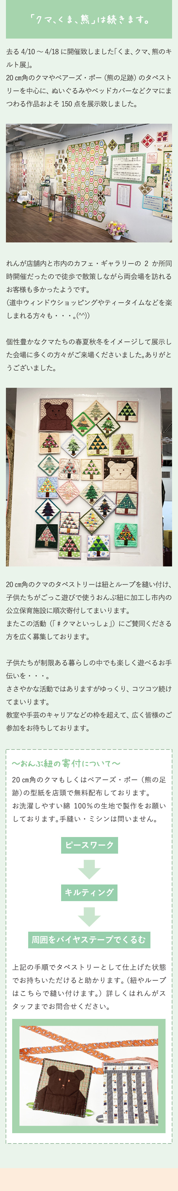 「クマ、 くま、 熊」 は続きます。去る 4/10 ～ 4/18 に開催致しました「くま、クマ、熊のキルト展」。20 ㎝角のクマやベアーズ・ポー（熊の足跡）のタペストリーを中心に、ぬいぐるみやベッドカバーなどクマにまつわる作品およそ 150 点を展示致しました。れんが店舗内と市内のカフェ・ギャラリーの 2 か所同時開催だったので徒歩で散策しながら両会場を訪れるお客様も多かったようです。（道中ウィンドウショッピングやティータイムなどを楽しまれる方々も・・・。(^^)）個性豊かなクマたちの春夏秋冬をイメージして展示した会場に多くの方々がご来場くださいました。ありがとうございました。20 ㎝角のクマのタペストリーは紐とループを縫い付け、子供たちがごっこ遊びで使うおんぶ紐に加工し市内の公立保育施設に順次寄付してまいります。