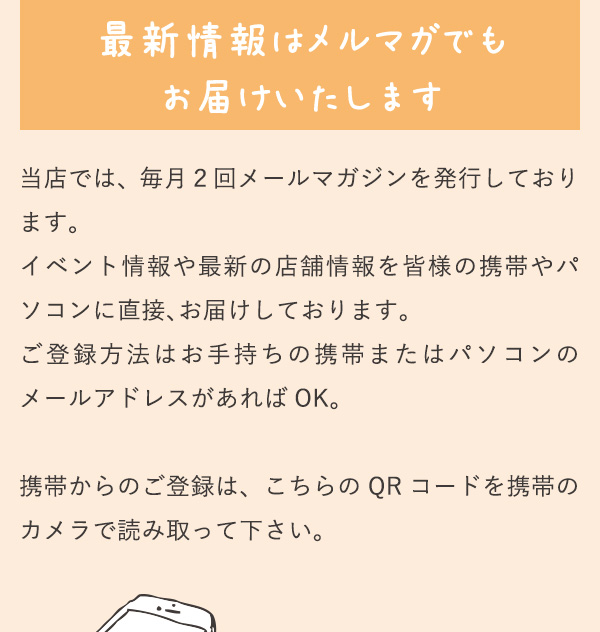 最新情報はメルマガでもお届けいたします 当店では、毎月２回メールマガジンを発行しております。
          イベント情報や最新の店舗情報を皆様の携帯やパソコンに直接、お届けしております。ご登録方法はお手持ちの携帯またはパソコンのメールアドレスがあれば OK。携帯からのご登録は、こちらの QR コードを携帯のカメラで読み取って下さい。