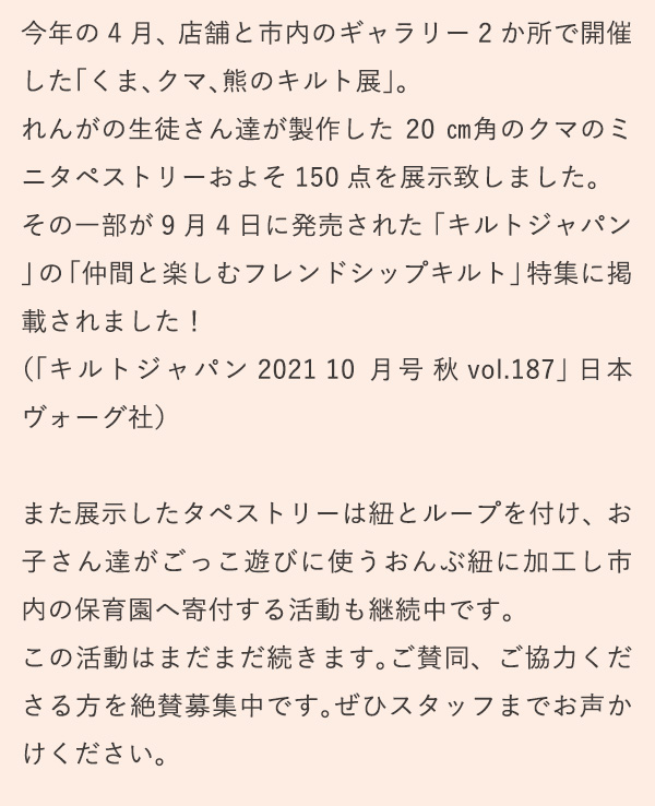 今年の4月、店舗と市内のギャラリー2か所で開催した「くま、クマ、熊のキルト展」。れんがの生徒さん達が製作した20㎝角のクマのミニタペストリーおよそ150点を展示致しました。