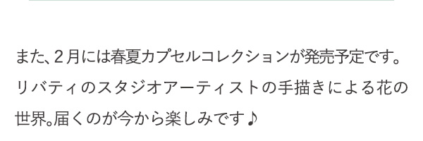 また、２月には春夏カプセルコレクションが発売予定です。リバティのスタジオアーティストの手描きによる花の世界。届くのが今から楽しみです♪