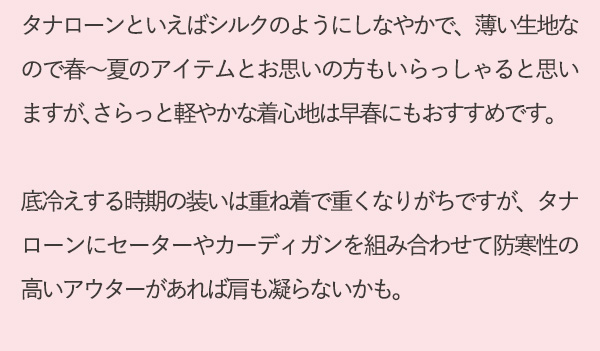 タナローンといえばシルクのようにしなやかで、薄い生地なので春～夏のアイテムとお思いの方もいらっしゃると思いますが、さらっと軽やかな着心地は早春にもおすすめです。底冷えする時期の装いは重ね着で重くなりがちですが、タナローンにセーターやカーディガンを組み合わせて防寒性の高いアウターがあれば肩も凝らないかも。