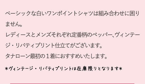 ベーシックな白いワンポイントシャツは組み合わせに困りません。レディースとメンズそれぞれ定番柄のペッパー、ヴィンテージ・リバティプリント仕立てがございます。タナローン最初の１着におすすめいたします。