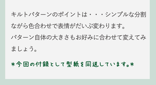 キルトパターンのポイントは・・・シンプルな分割ながら色合わせで表情がだいぶ変わります。パターン自体の大きさもお好みに合わせて変えてみましょう。