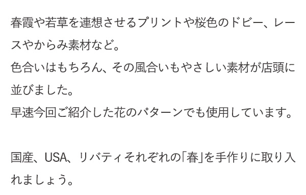 春霞や若草を連想させるプリントや桜色のドビー、レースやからみ素材など。色合いはもちろん、その風合いもやさしい素材が店頭に並びました。早速今回ご紹介した花のパターンでも使用しています。国産、USA、リバティそれぞれの「春」を手作りに取り入れましょう。