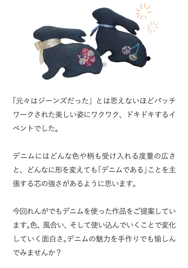 「元々はジーンズだった」とは思えないほどパッチワークされた美しい姿にワクワク、ドキドキするイベントでした。デニムにはどんな色や柄も受け入れる度量の広さと、どんなに形を変えても「デニムである」ことを主張する芯の強さがあるように思います。今回れんがでもデニムを使った作品をご提案しています。色、風合い、そして使い込んでいくことで変化していく面白さ。デニムの魅力を手作りでも愉しんでみませんか？