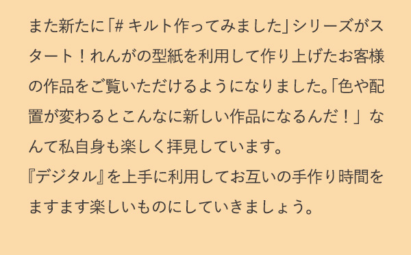 また新たに「#キルト作ってみました」シリーズがスタート！れんがの型紙を利用して作り上げたお客様の作品をご覧いただけるようになりました。「色や配置が変わるとこんなに新しい作品になるんだ！」なんて私自身も楽しく拝見しています。『デジタル』を上手に利用してお互いの手作り時間をますます楽しいものにしていきましょう。
